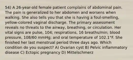 54) A 26-year-old female patient complains of abdominal pain. The pain is generalized to her abdomen and worsens when walking. She also tells you that she is having a foul-smelling, yellow-colored vaginal discharge. The primary assessment reveals no threats to the airway, breathing, or circulation. Her vital signs are pulse, 104; respirations, 16 breaths/min; blood pressure, 108/60 mmHg; and oral temperature of 102.1°F. She finished her last menstrual period three days ago. Which condition do you suspect? A) Ovarian cyst B) Pelvic inflammatory disease C) Ectopic pregnancy D) Mittelschmerz