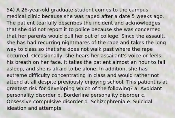 54) A 26-year-old graduate student comes to the campus medical clinic because she was raped after a date 5 weeks ago. The patient tearfully describes the incident and acknowledges that she did not report it to police because she was concerned that her parents would pull her out of college. Since the assault, she has had recurring nightmares of the rape and takes the long way to class so that she does not walk past where the rape occurred. Occasionally, she hears her assailant's voice or feels his breath on her face. It takes the patient almost an hour to fall asleep, and she is afraid to be alone. In addition, she has extreme difficulty concentrating in class and would rather not attend at all despite previously enjoying school. This patient is at greatest risk for developing which of the following? a. Avoidant personality disorder b. Borderline personality disorder c. Obsessive compulsive disorder d. Schizophrenia e. Suicidal ideation and attempts