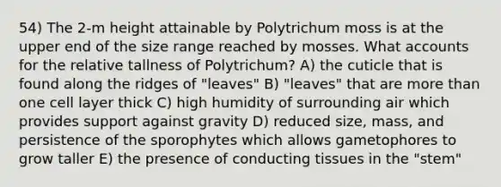 54) The 2-m height attainable by Polytrichum moss is at the upper end of the size range reached by mosses. What accounts for the relative tallness of Polytrichum? A) the cuticle that is found along the ridges of "leaves" B) "leaves" that are more than one cell layer thick C) high humidity of surrounding air which provides support against gravity D) reduced size, mass, and persistence of the sporophytes which allows gametophores to grow taller E) the presence of conducting tissues in the "stem"