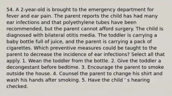 54. A 2-year-old is brought to the emergency department for fever and ear pain. The parent reports the child has had many ear infections and that polyethylene tubes have been recommended, but the parent cannot afford surgery. The child is diagnosed with bilateral otitis media. The toddler is carrying a baby bottle full of juice, and the parent is carrying a pack of cigarettes. Which preventive measures could be taught to the parent to decrease the incidence of ear infections? Select all that apply. 1. Wean the toddler from the bottle. 2. Give the toddler a decongestant before bedtime. 3. Encourage the parent to smoke outside the house. 4. Counsel the parent to change his shirt and wash his hands after smoking. 5. Have the child ' s hearing checked.