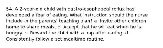 54. A 2-year-old child with gastro-esophageal reflux has developed a fear of eating. What instruction should the nurse include in the parents' teaching plan? a. Invite other children home to share meals. b. Accept that he will eat when he is hungry. c. Reward the child with a nap after eating. d. Consistently follow a set mealtime routine.