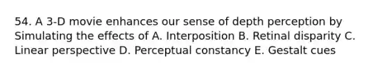 54. A 3-D movie enhances our sense of depth perception by Simulating the effects of A. Interposition B. Retinal disparity C. Linear perspective D. Perceptual constancy E. Gestalt cues