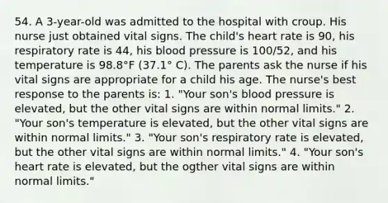 54. A 3-year-old was admitted to the hospital with croup. His nurse just obtained vital signs. The child's heart rate is 90, his respiratory rate is 44, his blood pressure is 100/52, and his temperature is 98.8°F (37.1° C). The parents ask the nurse if his vital signs are appropriate for a child his age. The nurse's best response to the parents is: 1. "Your son's blood pressure is elevated, but the other vital signs are within normal limits." 2. "Your son's temperature is elevated, but the other vital signs are within normal limits." 3. "Your son's respiratory rate is elevated, but the other vital signs are within normal limits." 4. "Your son's heart rate is elevated, but the ogther vital signs are within normal limits."