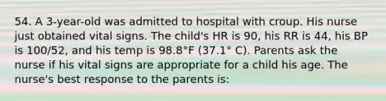 54. A 3-year-old was admitted to hospital with croup. His nurse just obtained vital signs. The child's HR is 90, his RR is 44, his BP is 100/52, and his temp is 98.8°F (37.1° C). Parents ask the nurse if his vital signs are appropriate for a child his age. The nurse's best response to the parents is: