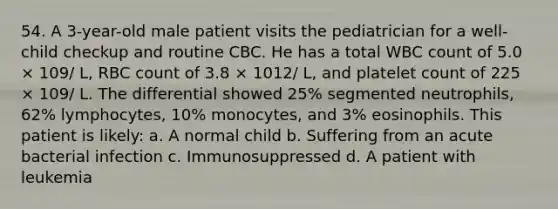 54. A 3-year-old male patient visits the pediatrician for a well-child checkup and routine CBC. He has a total WBC count of 5.0 × 109/ L, RBC count of 3.8 × 1012/ L, and platelet count of 225 × 109/ L. The differential showed 25% segmented neutrophils, 62% lymphocytes, 10% monocytes, and 3% eosinophils. This patient is likely: a. A normal child b. Suffering from an acute bacterial infection c. Immunosuppressed d. A patient with leukemia