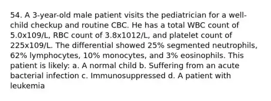 54. A 3-year-old male patient visits the pediatrician for a well-child checkup and routine CBC. He has a total WBC count of 5.0x109/L, RBC count of 3.8x1012/L, and platelet count of 225x109/L. The differential showed 25% segmented neutrophils, 62% lymphocytes, 10% monocytes, and 3% eosinophils. This patient is likely: a. A normal child b. Suffering from an acute bacterial infection c. Immunosuppressed d. A patient with leukemia