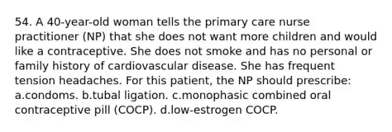 54. A 40-year-old woman tells the primary care nurse practitioner (NP) that she does not want more children and would like a contraceptive. She does not smoke and has no personal or family history of cardiovascular disease. She has frequent tension headaches. For this patient, the NP should prescribe: a.condoms. b.tubal ligation. c.monophasic combined oral contraceptive pill (COCP). d.low-estrogen COCP.