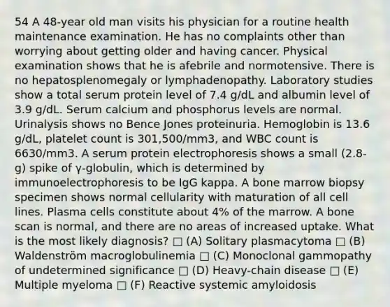 54 A 48-year old man visits his physician for a routine health maintenance examination. He has no complaints other than worrying about getting older and having cancer. Physical examination shows that he is afebrile and normotensive. There is no hepatosplenomegaly or lymphadenopathy. Laboratory studies show a total serum protein level of 7.4 g/dL and albumin level of 3.9 g/dL. Serum calcium and phosphorus levels are normal. Urinalysis shows no Bence Jones proteinuria. Hemoglobin is 13.6 g/dL, platelet count is 301,500/mm3, and WBC count is 6630/mm3. A serum protein electrophoresis shows a small (2.8-g) spike of γ-globulin, which is determined by immunoelectrophoresis to be IgG kappa. A bone marrow biopsy specimen shows normal cellularity with maturation of all cell lines. Plasma cells constitute about 4% of the marrow. A bone scan is normal, and there are no areas of increased uptake. What is the most likely diagnosis? □ (A) Solitary plasmacytoma □ (B) Waldenström macroglobulinemia □ (C) Monoclonal gammopathy of undetermined significance □ (D) Heavy-chain disease □ (E) Multiple myeloma □ (F) Reactive systemic amyloidosis