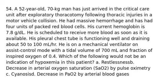 54. A 52-year-old, 70-kg man has just arrived in the critical care unit after exploratory thoracotomy following thoracic injuries in a motor vehicle collision. He had massive hemorrhage and has had four units of packed red blood cells. His current hemoglobin is 7.8 g/dL. He is scheduled to receive more blood as soon as it is available. His pleural chest tube is functioning well and draining about 50 to 100 mL/hr. He is on a mechanical ventilator on assist-control mode with a tidal volume of 700 mL and fraction of inspired oxygen of 0.4. Which of the following would not be an indication of hypoxemia in this patient? a. Restlessnessb. Decrease in arterial oxygen saturation (SaO2) by pulse oximetry c. Cyanosisd. Decrease in PaO2 by arterial blood gases