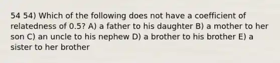 54 54) Which of the following does not have a coefficient of relatedness of 0.5? A) a father to his daughter B) a mother to her son C) an uncle to his nephew D) a brother to his brother E) a sister to her brother