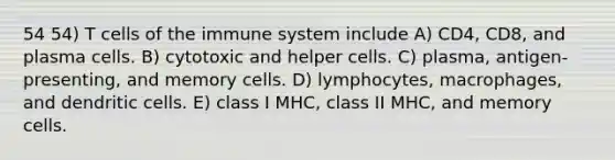 54 54) T cells of the immune system include A) CD4, CD8, and plasma cells. B) cytotoxic and helper cells. C) plasma, antigen-presenting, and memory cells. D) lymphocytes, macrophages, and dendritic cells. E) class I MHC, class II MHC, and memory cells.