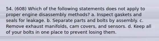 54. (608) Which of the following statements does not apply to proper engine disassembly methods? a. Inspect gaskets and seals for leakage. b. Separate parts and bolts by assembly. c. Remove exhaust manifolds, cam covers, and sensors. d. Keep all of your bolts in one place to prevent losing them.