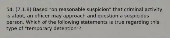 54. (7.1.8) Based "on reasonable suspicion" that criminal activity is afoot, an officer may approach and question a suspicious person. Which of the following statements is true regarding this type of "temporary detention"?