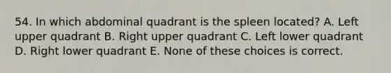 54. In which abdominal quadrant is the spleen located? A. Left upper quadrant B. Right upper quadrant C. Left lower quadrant D. Right lower quadrant E. None of these choices is correct.