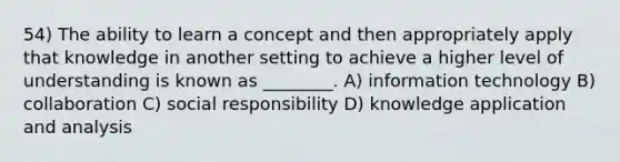 54) The ability to learn a concept and then appropriately apply that knowledge in another setting to achieve a higher level of understanding is known as ________. A) information technology B) collaboration C) social responsibility D) knowledge application and analysis