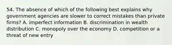 54. The absence of which of the following best explains why government agencies are slower to correct mistakes than private firms? A. imperfect information B. discrimination in wealth distribution C. monopoly over the economy D. competition or a threat of new entry