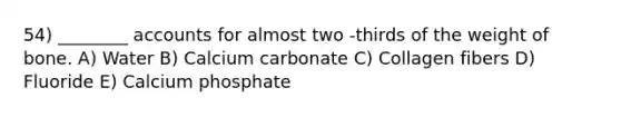 54) ________ accounts for almost two -thirds of the weight of bone. A) Water B) Calcium carbonate C) Collagen fibers D) Fluoride E) Calcium phosphate