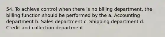 54. To achieve control when there is no billing department, the billing function should be performed by the a. Accounting department b. Sales department c. Shipping department d. Credit and collection department