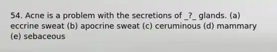 54. Acne is a problem with the secretions of _?_ glands. (a) eccrine sweat (b) apocrine sweat (c) ceruminous (d) mammary (e) sebaceous