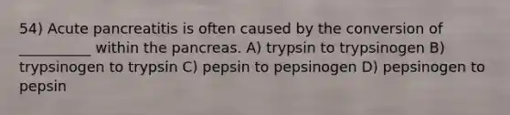 54) Acute pancreatitis is often caused by the conversion of __________ within the pancreas. A) trypsin to trypsinogen B) trypsinogen to trypsin C) pepsin to pepsinogen D) pepsinogen to pepsin