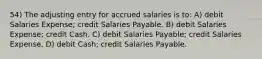 54) The adjusting entry for accrued salaries is to: A) debit Salaries Expense; credit Salaries Payable. B) debit Salaries Expense; credit Cash. C) debit Salaries Payable; credit Salaries Expense. D) debit Cash; credit Salaries Payable.