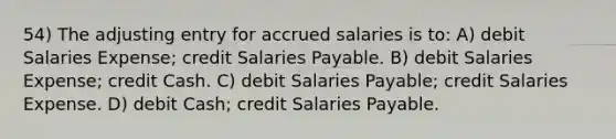 54) The adjusting entry for accrued salaries is to: A) debit Salaries Expense; credit Salaries Payable. B) debit Salaries Expense; credit Cash. C) debit Salaries Payable; credit Salaries Expense. D) debit Cash; credit Salaries Payable.