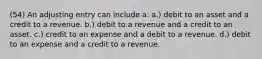 (54) An adjusting entry can include a: a.) debit to an asset and a credit to a revenue. b.) debit to a revenue and a credit to an asset. c.) credit to an expense and a debit to a revenue. d.) debit to an expense and a credit to a revenue.