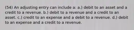 (54) An adjusting entry can include a: a.) debit to an asset and a credit to a revenue. b.) debit to a revenue and a credit to an asset. c.) credit to an expense and a debit to a revenue. d.) debit to an expense and a credit to a revenue.