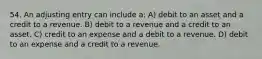 54. An adjusting entry can include a: A) debit to an asset and a credit to a revenue. B) debit to a revenue and a credit to an asset. C) credit to an expense and a debit to a revenue. D) debit to an expense and a credit to a revenue.