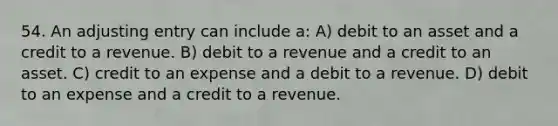 54. An adjusting entry can include a: A) debit to an asset and a credit to a revenue. B) debit to a revenue and a credit to an asset. C) credit to an expense and a debit to a revenue. D) debit to an expense and a credit to a revenue.