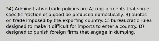 54) Administrative trade policies are A) requirements that some specific fraction of a good be produced domestically. B) quotas on trade imposed by the exporting country. C) bureaucratic rules designed to make it difficult for imports to enter a country. D) designed to punish foreign firms that engage in dumping.