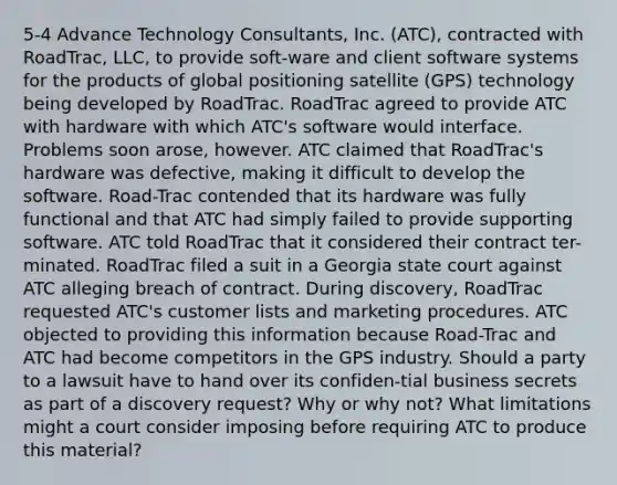 5-4 Advance Technology Consultants, Inc. (ATC), contracted with RoadTrac, LLC, to provide soft-ware and client software systems for the products of global positioning satellite (GPS) technology being developed by RoadTrac. RoadTrac agreed to provide ATC with hardware with which ATC's software would interface. Problems soon arose, however. ATC claimed that RoadTrac's hardware was defective, making it difficult to develop the software. Road-Trac contended that its hardware was fully functional and that ATC had simply failed to provide supporting software. ATC told RoadTrac that it considered their contract ter-minated. RoadTrac filed a suit in a Georgia state court against ATC alleging breach of contract. During discovery, RoadTrac requested ATC's customer lists and marketing procedures. ATC objected to providing this information because Road-Trac and ATC had become competitors in the GPS industry. Should a party to a lawsuit have to hand over its confiden-tial business secrets as part of a discovery request? Why or why not? What limitations might a court consider imposing before requiring ATC to produce this material?