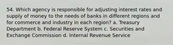 54. Which agency is responsible for adjusting <a href='https://www.questionai.com/knowledge/kUDTXKmzs3-interest-rates' class='anchor-knowledge'>interest rates</a> and <a href='https://www.questionai.com/knowledge/kUIOOoB75i-supply-of-money' class='anchor-knowledge'>supply of money</a> to the needs of banks in different regions and for commerce and industry in each region? a. Treasury Department b. Federal Reserve System c. Securities and Exchange Commission d. Internal Revenue Service