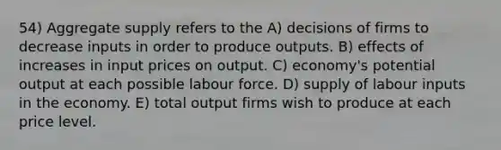 54) Aggregate supply refers to the A) decisions of firms to decrease inputs in order to produce outputs. B) effects of increases in input prices on output. C) economy's potential output at each possible labour force. D) supply of labour inputs in the economy. E) total output firms wish to produce at each price level.