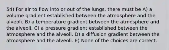 54) For air to flow into or out of the lungs, there must be A) a volume gradient established between the atmosphere and the alveoli. B) a temperature gradient between the atmosphere and the alveoli. C) a pressure gradient established between the atmosphere and the alveoli. D) a diffusion gradient between the atmosphere and the alveoli. E) None of the choices are correct.