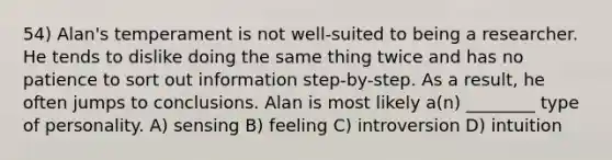 54) Alan's temperament is not well-suited to being a researcher. He tends to dislike doing the same thing twice and has no patience to sort out information step-by-step. As a result, he often jumps to conclusions. Alan is most likely a(n) ________ type of personality. A) sensing B) feeling C) introversion D) intuition