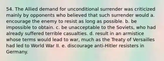 54. The Allied demand for unconditional surrender was criticized mainly by opponents who believed that such surrender would a. encourage the enemy to resist as long as possible. b. be impossible to obtain. c. be unacceptable to the Soviets, who had already suffered terrible casualties. d. result in an armistice whose terms would lead to war, much as the Treaty of Versailles had led to World War II. e. discourage anti-Hitler resisters in Germany.