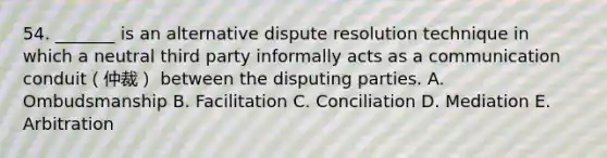 54. _______ is an alternative dispute resolution technique in which a neutral third party informally acts as a communication conduit（仲裁） between the disputing parties. A. Ombudsmanship B. Facilitation C. Conciliation D. Mediation E. Arbitration