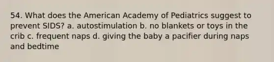 54. What does the American Academy of Pediatrics suggest to prevent SIDS? a. autostimulation b. no blankets or toys in the crib c. frequent naps d. giving the baby a pacifier during naps and bedtime