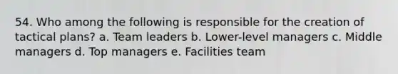 54. Who among the following is responsible for the creation of tactical plans? a. Team leaders b. Lower-level managers c. Middle managers d. Top managers e. Facilities team