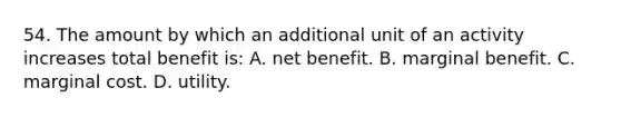 54. The amount by which an additional unit of an activity increases total benefit is: A. net benefit. B. marginal benefit. C. marginal cost. D. utility.