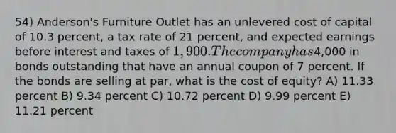 54) Anderson's Furniture Outlet has an unlevered cost of capital of 10.3 percent, a tax rate of 21 percent, and expected earnings before interest and taxes of 1,900. The company has4,000 in bonds outstanding that have an annual coupon of 7 percent. If the bonds are selling at par, what is the cost of equity? A) 11.33 percent B) 9.34 percent C) 10.72 percent D) 9.99 percent E) 11.21 percent