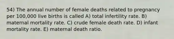 54) The annual number of female deaths related to pregnancy per 100,000 live births is called A) total infertility rate. B) maternal mortality rate. C) crude female death rate. D) infant mortality rate. E) maternal death ratio.