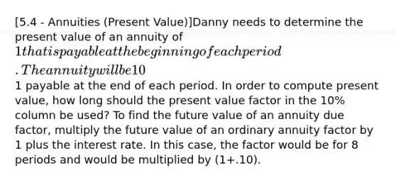 [5.4 - Annuities (Present Value)]Danny needs to determine the present value of an annuity of 1 that is payable at the beginning of each period. The annuity will be 10% for a total of 8 periods. Danny has access to a present value table showing the present value of an annuity of1 payable at the end of each period. In order to compute present value, how long should the present value factor in the 10% column be used? To find the future value of an annuity due factor, multiply the future value of an ordinary annuity factor by 1 plus the interest rate. In this case, the factor would be for 8 periods and would be multiplied by (1+.10).