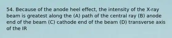 54. Because of the anode heel effect, the intensity of the X-ray beam is greatest along the (A) path of the central ray (B) anode end of the beam (C) cathode end of the beam (D) transverse axis of the IR