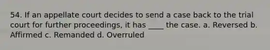 54. If an appellate court decides to send a case back to the trial court for further proceedings, it has ____ the case. a. Reversed b. Affirmed c. Remanded d. Overruled