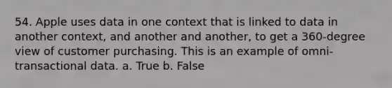 54. Apple uses data in one context that is linked to data in another context, and another and another, to get a 360-degree view of customer purchasing. This is an example of omni-transactional data. a. True b. False