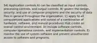 54) Application controls A) can be classified as input controls, processing controls, and output controls. B) govern the design, security, and use of computer programs and the security of data files in general throughout the organization. C) apply to all computerized applications and consist of a combination of hardware, software, and manual procedures that create an overall control environment. D) include software controls, computer operations controls, and implementation controls. E) monitor the use of system software and prevent unauthorized access to software and programs.