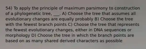 54) To apply the principle of maximum parsimony to construction of a phylogenetic tree, ___. A) Choose the tree that assumes all evolutionary changes are equally probably B) Choose the tree with the fewest branch points C) Choose the tree that represents the fewest evolutionary changes, either in DNA sequences or morphology D) Choose the tree in which the branch points are based on as many shared derived characters as possible