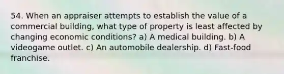 54. When an appraiser attempts to establish the value of a commercial building, what type of property is least affected by changing economic conditions? a) A medical building. b) A videogame outlet. c) An automobile dealership. d) Fast-food franchise.